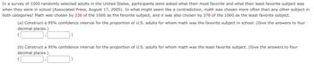 In a survey of 1000 randomly selected adults in the United States, participants were asked what their most favorite and what their least favorite subject was
when they were in school (Associated Press, August 17, 2005). In what might seem like a contradiction, math was chosen more often than any other subject in
both categories! Math was chosen by 236 of the 1000 as the favorite subject, and it was also chosen by 378 of the 1000 as the least favorite subject.
(a) Construct a 95% confidence interval for the proportion of U.S. adults for whom math was the favorite subject in school. (Give the answers to four
decimal places.)
(b) Construct a 95% confidence interval for the proportion of U.S. adults for whom math was the least favorite subject. (Give the answers to four
decimal places.)