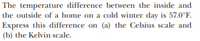 The temperature difference between the inside and
the outside of a home on a cold winter day is 57.0°F.
Express this difference on (a) the Celsius scale and
(b) the Kelvin scale.
