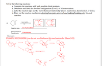 5) For the following reactions:
a. Complete the reactions with both possible chiral products.
b. Determine and label the absolute configuration (R or S) of all stereocenters.
c. Label the reaction type and the stereochemical relationship (meso, enantiomer, diastereomer, or none).
d. Draw out the reaction mechanism showing lone pairs, arrows, bond making/breaking, etc. for each
reaction.
CH
(R)
CH,
(S)
OsO,, NAHSO,
a)
(S)oH
(R
H.
Reaction type
Cis Hydroxylation
Stereochemical
Enantiomers
Relationship
Mechanism:
EXAMPLE MECHANISM (you do not need to know this mechanism for Chem 345)
Rapent tove ut oppastasde
OH
HO.
OH
