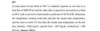 Q7/
A metal plate 10 mm thick at 30°C is suddenly exposed on one face to a
heat flux of 3000 W/m2 and the other side is exposed to convection to a fluid
at 30°C with a convective heat transfer coefficient of 50 W/m2K. Determine
the temperature variation with time and also the steady state temperatures
and the time to reach 1°C less than the steady state temperature on the hot
face. Density = 8933 kg/m', specific heat = 385 J/kg.K, conductivity = 380
W/m.K. Answer: 2816 s
