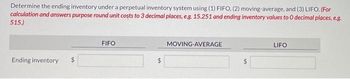 Determine the ending inventory under a perpetual inventory system using (1) FIFO, (2) moving-average, and (3) LIFO. (For
calculation and answers purpose round unit costs to 3 decimal places, e.g. 15.251 and ending inventory values to O decimal places, e.g.
515.)
Ending inventory
FIFO
MOVING-AVERAGE
LIFO