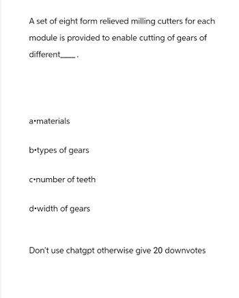 A set of eight form relieved milling cutters for each
module is provided to enable cutting of gears of
different ___.
a⚫materials
b⚫types of gears
c⚫number of teeth
d width of gears
Don't use chatgpt otherwise give 20 downvotes