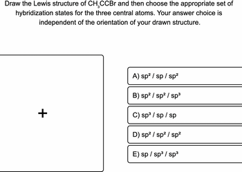 Draw the Lewis structure of CH₂CCBr and then choose the appropriate set of
hybridization states for the three central atoms. Your answer choice is
independent of the orientation of your drawn structure.
+
A) sp² /sp/sp²
B) sp² / sp² / sp³
C) sp³ / sp / sp
D) sp² / sp² / sp²
E) sp / sp³ / sp³