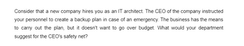 Consider that a new company hires you as an IT architect. The CEO of the company instructed
your personnel to create a backup plan in case of an emergency. The business has the means
to carry out the plan, but it doesn't want to go over budget. What would your department
suggest for the CEO's safety net?