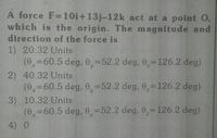 A force F=10i+13j-12k act at a point O,
which is the origin. The magnitude and
direction of the force is
1) 20.32 Units
(0,=60.5 deg, 0,=52.2 deg, 0,=126.2 deg)
2) 40.32 Units
(0,=60.5 deg, 0,=52.2 deg, 0,=126.2 deg)
|3D
3) 10.32 Units
(e=60.5 deg, 0,=52.2 deg, 0,=126.2 deg)
4) 0
