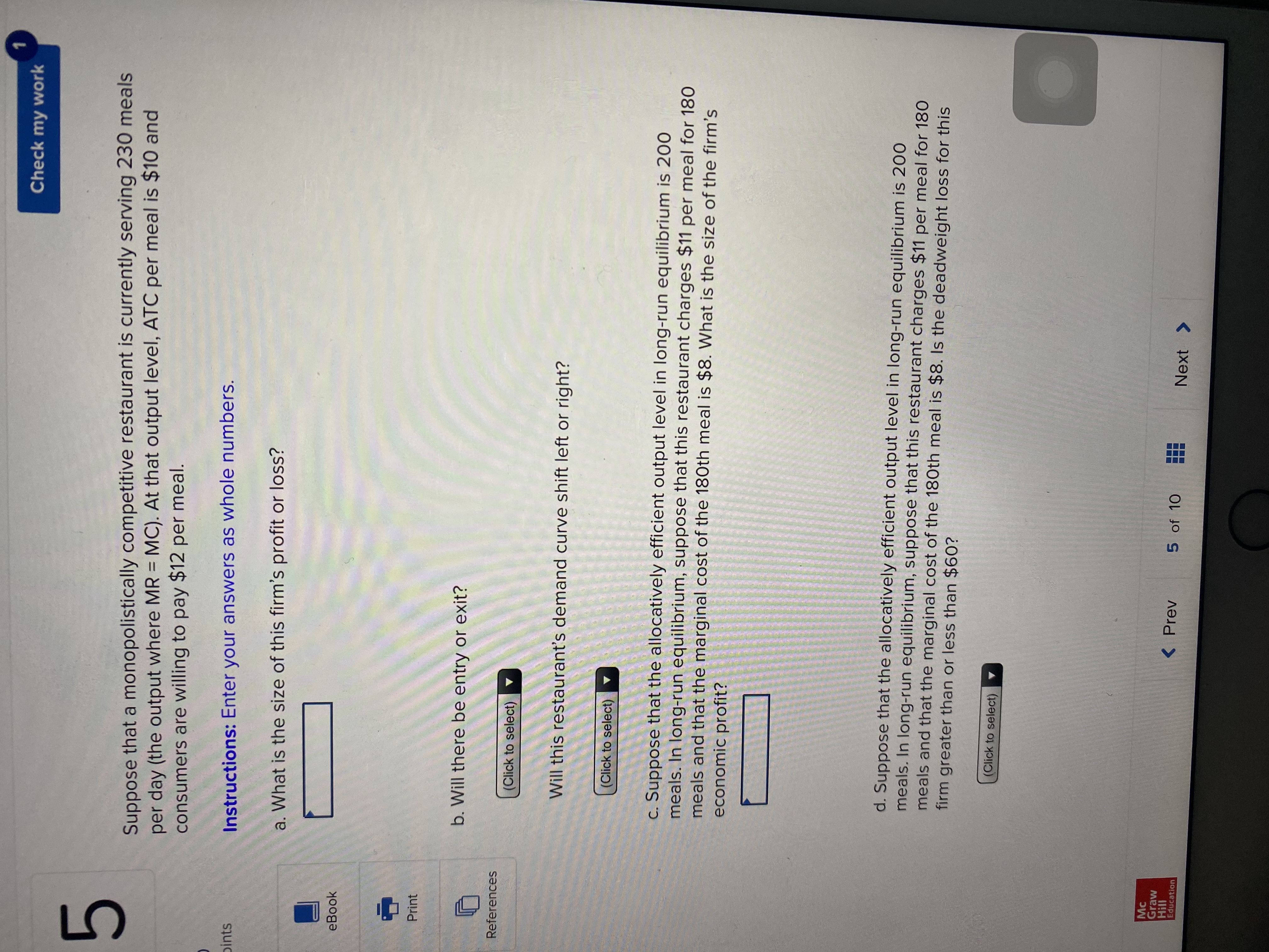 **Exercise 5**

Suppose that a monopolistically competitive restaurant is currently serving 230 meals per day (the output where MR = MC). At that output level, the average total cost (ATC) per meal is $10, and consumers are willing to pay $12 per meal.

**Instructions:** Enter your answers as whole numbers.

a. What is the size of this firm’s profit or loss?
- [Answer box]

b. Will there be entry or exit?
- [Dropdown menu]

Will this restaurant’s demand curve shift left or right?
- [Dropdown menu]

c. Suppose that the allocatively efficient output level in long-run equilibrium is 200 meals. In long-run equilibrium, suppose that this restaurant charges $11 per meal for 180 meals and that the marginal cost of the 180th meal is $8. What is the size of the firm’s economic profit?
- [Answer box]

d. Suppose that the allocatively efficient output level in long-run equilibrium is 200 meals. In long-run equilibrium, suppose that this restaurant charges $11 per meal for 180 meals and that the marginal cost of the 180th meal is $8. Is the deadweight loss for this firm greater than or less than $60?
- [Dropdown menu]

**Notes:**
- This problem illustrates concepts in monopolistic competition, such as profit maximization, long-run equilibrium, demand curve shifts, and deadweight loss.
- McGraw Hill Education is noted as the publisher of the material.