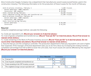 Alvis Construction Supply Company has a department that manufactures wood trusses (wood frames used in the
construction industry). The following information is for the production of these trusses for the month of February:
Work-in-process inventory, February 1
Direct materials: 100% complete
Conversion: 20% complete
Units started during February
Units completed during February and transferred out
Work-in-process inventory, February 29
Direct materials: 100 % complete
Conversion: 40% complete
Costs incurred during February
Direct materials
Conversion
Required
Using the weighted-average method, calculate the following:
1-a. Cost per EU
1-b. Cost of goods completed and transferred out
1-c. Costs remaining in the WIP Inventory account
2. The weighted-average cost per equivalent unit
1-a. Costs per equivalent unit. (Round your answers to 4 decimal places.)
1-b. Cost of goods completed and transferred out. (Round "Cost per EU" to 4 decimal places. Round final answer to
nearest whole dollars.)
Direct Materials
1-c. Costs remaining in the Work-in-Process Inventory account. (Round "Cost per EU" to 4 decimal places. Do not
round other intermediate calculations. Round final answer to nearest whole dollars.)
$
3,100 trusses
$ 10,580
$ 15,358
2. Assume that you are the company's controller. The production department's February equivalent unit cost is higher
than expected. If the manager of the first department asks you to do him a favor by increasing the ending inventory
completion percentage from 40 to 60% to lower the unit costs, how much would unit cost be affected by this request?
(Round your answer to 4 decimal places.)
decreases
18,100 trusses
17,100 trusses
$ 59,140
$ 92,192
3.2674 $
$
$
Conversion
by
5.0879
157,470
19,799
$
0.5868