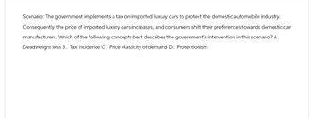 Scenario: The government implements a tax on imported luxury cars to protect the domestic automobile industry.
Consequently, the price of imported luxury cars increases, and consumers shift their preferences towards domestic car
manufacturers. Which of the following concepts best describes the government's intervention in this scenario? A.
Deadweight loss B. Tax incidence C. Price elasticity of demand D. Protectionism