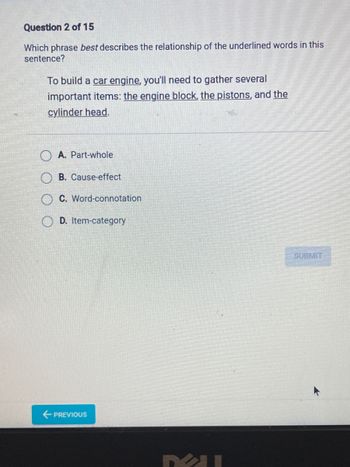 Question 2 of 15
Which phrase best describes the relationship of the underlined words in this
sentence?
To build a car engine, you'll need to gather several
important items: the engine block, the pistons, and the
cylinder head.
A. Part-whole
B. Cause-effect
C. Word-connotation
D. Item-category
← PREVIOUS
SUBMIT