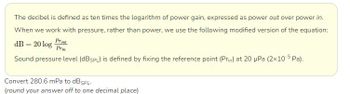 The decibel is defined as ten times the logarithm of power gain, expressed as power out over power in.
When we work with pressure, rather than power, we use the following modified version of the equation:
dB = 20 log Prot
Prin
Sound pressure level (dBSPL) is defined by fixing the reference point (Prin) at 20 μPa (2x10-5Pa).
Convert 280.6 mPa to dB SPL.
(round your answer off to one decimal place)