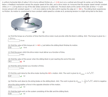 ### Description of the Disk and Block System

A uniform horizontal disk with a radius of 5.50 m rotates without friction at an angular velocity of \( \omega = 2.30 \) revolutions per second. The disk has a feedback mechanism that senses its angular speed. A drive motor at point A maintains the system's constant angular speed. A block with a mass of \( m = 1.20 \) kg sits on the disk's center and slides outward in a radial slot. Starting at \( t = 0 \), the block moves at a constant speed \( v = 1.25 \) cm/s relative to the disk until reaching the edge at \( t = 465 \) s. There's no friction during this sliding, and the block's motion is further constrained by a brake at B, which induces tension in a string tied to the block.

#### Key Tasks and Calculations

- **(a) Calculating Torque:** Determine the function of time that describes the torque the drive motor provides while the block is sliding. The formula to use is \( \tau = 2mr\omega v \).

- **(b) Torque at a Specific Time:** Calculate the torque at \( t = 465 \) s, right before the block finishes sliding.
  - **Answer:** 2.52 N·m

- **(c) Calculating Power:** Find the function for power delivered by the drive motor over time.

- **(d) Power at the End of the Slot:** Identify the power when the block reaches the end of the slot.
  - **Answer:** 18.2 W (incorrect in the original transcript)

- **(e) String Tension:** Compute the string tension as a function of time.

- **(f) Motor Work Done:** Calculate the work done by the drive motor during the 465 s motion. The formula given is \( W_{\text{motor}} = mv^2\omega^2t^2 \).
  - **Answer:** 8.47 kJ

- **(g) Work Done by String Brake:** Find the work done by the string brake on the sliding block, which is negative due to the opposing direction.
  - **Formula:** \( W_{\text{block}} = -\frac{1}{2}mv^2\omega^2t^2 \).
  - **Answer:** -4.23 kJ

- **(h