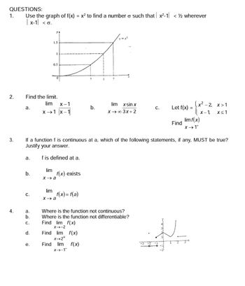 QUESTIONS:
1.
2.
3.
4.
Use the graph of f(x)
| x-1 <0.
a.
a.
Find the limit.
b.
C.
a.
b.
C.
1.5
d.
e.
0.5
1
0
lim X-1
x →→1 |x-1|
lim
x→a
lim
x→a
=
x² to find a number o such that x²-1 < ½ wherever
f(x) exists
f(x) = f(a)
If a function f is continuous at a, which of the following statements, if any, MUST be true?
Justify your answer.
f is defined at a.
Find lim f(x)
X→2+
Find
?
lim f(x)
X→-1
b.
1
v=x²
Where is the function not continuous?
Where is the function not differentiable?
Find lim f(x)
X-→-2
lim xsin x
X→→ ∞ 3x+2
C.
Let f(x)
Find
=
پت
x² -2,
x>1
x-1, x≤1
lim f(x)
X→ 1+