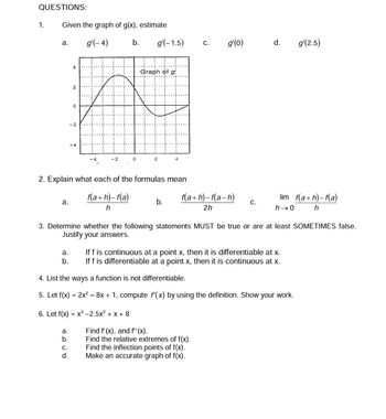 QUESTIONS:
1.
Given the graph of g(x), estimate
g'(-4)
a.
a.
a.
b.
4
2
a.
b.
0
C.
d.
-2
-4
b. g'(-1.5)
0
2. Explain what each of the formulas mean
f(a+h)-f(a)
h
Graph of
2
4
b.
C.
g'(o)
f(a+h)-f(a-h)
2h
C.
3. Determine whether the following statements MUST be true or are at least SOMETIMES false.
Justify your answers.
Find f'(x), and f''(x).
Find the relative extremes of f(x).
Find the inflection points of f(x).
Make an accurate graph of f(x).
d. g'(2.5)
lim_f(a+h)-f(a)
h
h→0
If f is continuous at a point x, then it is differentiable at x.
If f is differentiable at a point x, then it is continuous at x.
4. List the ways a function is not differentiable.
5. Let f(x) = 2x² – 8x + 1, compute f'(x) by using the definition. Show your work.
6. Let f(x) = x³ -2.5x² + x + 8