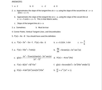 ANSWERS:
1. a. 2
b. 0
2. a. Approximates the slope of the tangent line at x = a, using the slope of the secant line at x = a
and x = a + h.
C. -2
b. Approximates the slope of the tangent line at x = a, using the slope of the secant line at
x = a + hand x = ah. This is how Nderiv works.
c. Slope of the tangent line at x = a.
3. a. Sometimes
4. Corner Points, Vertical Tangent Lines, and Discontinuities
5. f'(x) = 4x-8 You should have used the definition.
7. a. f'(x) = 10x4 + 7 sin(x)
C.
6. a. f'(x) = 3x²–5x+1, f"(x) = 6x-5
g(x) =
b. Must be true
d. 0
(x³ - 7) sec(x) tan(x) - 3x² sec(x)
(x³ - 7)²
e. f'(x) = 6(3x5 +8)515xª
g. h'(x) = 4 sin³(2x5) cos(2x5)10x¹
b. x = 0.2324, 1.434
b.
dy
dx
h.
-
d. h'(x)=-4csc²(4x)
ds
dt
C. X =
6x tan(x) + 3x² sec²(x)
f. g(x) = 6x cos(6x³) – 3x²[18x² sin(6x³)]
= et³ (3t³ + 1)
t3
56