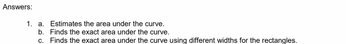 Answers:
1. a. Estimates the area under the curve.
b. Finds the exact area under the curve.
c. Finds the exact area under the curve using different widths for the rectangles.