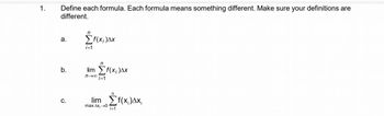 1.
Define each formula. Each formula means something different. Make sure your definitions are
different.
a.
b.
C.
n
i=1
f(x;)Δx
lim Σf(x;)ΔΧ
ni=1
lim Σf(x)Δx;
max Δx; →→0 i=1