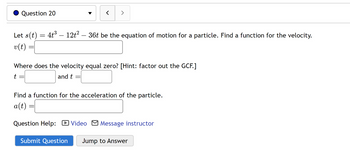 Question 20
Let s(t) = 4t³ – 12t² – 36t be the equation of motion for a particle. Find a function for the velocity.
v(t)
t
=
Where does the velocity equal zero? [Hint: factor out the GCF.]
and t
-
< >
Find a function for the acceleration of the particle.
a(t):
Question Help: Video Message instructor
-
Submit Question Jump to Answer