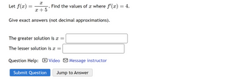 X
x + 5
Give exact answers (not decimal approximations).
Let f(x)
=
●
Find the values of x where f'(x) = 4.
The greater solution is x =
The lesser solution is x =
Question Help: Video Message instructor
Submit Question Jump to Answer