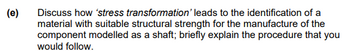 (e)
Discuss how 'stress transformation' leads to the identification of a
material with suitable structural strength for the manufacture of the
component modelled as a shaft; briefly explain the procedure that you
would follow.