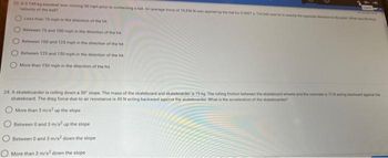 23. A 0 145 kg baseball was moving 90 mph prior to contacting a bat. An average force of 18.436 N was applied by the bat for 0.0007 The hell we
velocity of the ball?
Less than 75 mph in the direction of the hit
Between 75 and 100 mph in the direction of the hit
Between 100 and 125 mph in the direction of the hit
Between 125 and 150 mph in the direction of the hit
More than 150 mph in the direction of the hit
24. A skateboarder is rolling down a 30 slope. The mass of the skateboard and skateboarder is 75 kg. The rolling friction between the skateboard wheels and the concrete is 72N acting backward against the
skateboard. The drag force due to air resistance is 45 N acting backward against the skateboarder. What is the acceleration of the skateboarder
More than 3 m/s up the slope
Between 0 and 3 m/s² up the slope
Between 0 and 3 m/s² down the slope
More than 3 m/s2 down the slope