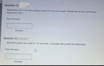 Question 11
Starting from rest, a 3 kg object acquires a speed of 11 m/s in 6 seconds. Calculate the net force (in Newtons)
acting on the object.
Your Answer:
Answer
Question 12
664,084 joules are used in 15 seconds. Calculate the power (in kilowatts).
Your Answer:
Answer