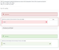NO is an atmospheric pollutant that destroys ozone in the stratosphere. Here is the accepted mechanism:
Оз+ NO
+ NO2 + O2 (slow)
NO2 + O + NO + O2 (fast)
Оз+0 —- 202
X Incorrect.
Identify any catalyst in the mechanism. If none, enter none.
Edit
none
eTextbook and Media
Correct.
Identify any intermediate in the mechanism. If none, enter none.
NO,
