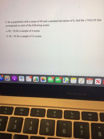 @
3. for a population with a mean of 40 and a standard deviation of 8, find the z VALUE that
corresponds to each of the following scores
a. M= 36 for a sample of 4 scores
b. M= 36 for a sample of 16 scores
C
0
F2
#3
3
80
F3
S4
4
Q
F4
%
5
112
C
F5
6
MacBook Air
F6
&
7
FEB
27
8
F7
8