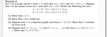 Exercise 2.
Let G be a graph and let a and b € G such that d(a) = A(G) and d(b) = 8(G) ≥ 1. Suppose
that b is the unique vertex in G such that d(b) = 8(G). Define the following two sets:
A = {ve G: d(v) < d(u) u € N(v)}
B = {ve G: d(v) > d(u) = N(v)}
(1) Show that a & A.
(2) Show that A is a stable set.
(3) Suppose that G is a bipartite graph such that G = G(A, B). Show that G contains
an even cycle.
(4) Suppose that A = {u₁, ₂, ..., u.} and B = {V₁, V₁,..., v.} such that u¡v; € E(G) V1 ≤ i ≤
s. Show that AUBV(G).