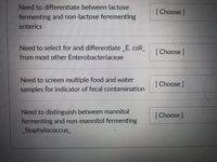 ## Microbial Differentiation Techniques

### Differentiation between Lactose Fermenting and Non-Lactose Fermenting Enterics
- **Objective**: To identify lactose fermenters and non-fermenters among enteric bacteria.
- **Tool**: [Choose]

### Selection and Differentiation of _E. coli_ from Other Enterobacteriaceae
- **Objective**: To isolate and distinguish _E. coli_ from most other members of the Enterobacteriaceae family.
- **Tool**: [Choose]

### Screening for Fecal Contamination Indicators in Food and Water Samples
- **Objective**: To identify possible fecal contamination in various samples.
- **Tool**: [Choose]

### Distinguishing Mannitol Fermenting and Non-Mannitol Fermenting _Staphylococcus_
- **Objective**: To differentiate between _Staphylococcus_ species based on their ability to ferment mannitol.
- **Tool**: [Choose]