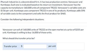 Pharoah Industries is a decentralized firm. It has two production centres: Vancouver and
Kamloops. Each one is evaluated based on its return on investment. Vancouver has the
capacity to manufacture 160,000 units of component TR222. Vancouver's variable costs are
$156 per unit. Kamloops uses component TR222 in one of its products. Kamloops adds $96
of variable costs to the component and sells the final product for $460.
Consider the following independent situations:
Vancouver can sell all 160,000 units of TR222 on the open market at a price of $255 per
unit. Kamloops is willing to buy 16,000 of those units.
What should the transfer price be?
Transfer price
$
per unit