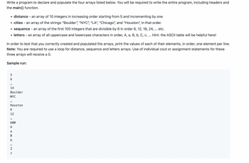 Write a program to declare and populate the four arrays listed below. You will be required to write the entire program, including headers and the `main()` function.

- **distance** – an array of 10 integers in increasing order starting from 5 and incrementing by one.
- **cities** – an array of the strings "Boulder", "NYC", "LA", "Chicago", and "Houston", in that order.
- **sequence** – an array of the first 100 integers that are divisible by 6 in order 6, 12, 18, 24, ... etc.
- **letters** – an array of all uppercase and lowercase characters in order, A, a, B, b, C, c, ... Hint: the ASCII table will be helpful here!

In order to test that you correctly created and populated the arrays, print the values of each of their elements, in order, one element per line.  
**Note**: You are required to use a loop for distance, sequence, and letters arrays. Use of individual `cout` or assignment statements for these three arrays will receive a 0.

**Sample run:**

```
5
6
...
14
Boulder
NYC
...
Houston
6
12
...
600
A
a
B
b
...
Z
z
```