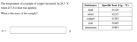 ### Educational Transcription

**Problem Statement:**

The temperature of a sample of copper increased by 24.7°C when 257 J of heat was applied. What is the mass of the sample?

\[ m = \_\_\_\_\_\_ \, \text{g} \]

**Table: Specific Heat Capacities**

| Substance | Specific Heat (J/g·°C) |
|-----------|-------------------------|
| Lead      | 0.128                   |
| Silver    | 0.235                   |
| Copper    | 0.385                   |
| Iron      | 0.449                   |
| Aluminum  | 0.903                   |

**Explanation:**

The problem involves calculating the mass of a copper sample based on its temperature change, the amount of heat applied, and its specific heat capacity. The provided table lists the specific heat capacities of various substances, which indicates how much heat (in Joules) is required to raise the temperature of 1 gram of the substance by 1°C. Here, the specific heat capacity of copper is crucial for solving the problem.