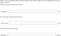 When 2.15 g of a nonelectrolyte solute is dissolved in water to make 725 mL of solution at 26 °C, the solution exerts an osmotic
pressure of 901 torr.
What is the molar concentration of the solution?
concentration:
M
How many moles of solute are in the solution?
moles of solute:
mol
What is the molar mass of the solute?
molar mass:
g/mol
