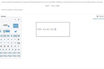 Use the properties of logarithms to expand the following expression as much as possible. Simplify any numerical expressions that can be evaluated without a calculator.
In (5x270x240)
Enter the solution in the box below:
Answer
-
τ
±
+1
C
×
# <
÷ =
VI
> In
≤ ≥ log
ZQRCA. V.
αβολμο
tan
CSC
sec
(■) cot (■)
■)tan (■) csc (■) sec (■) cot" (■)
CSC
In (5) + In(x-6)+ In (x-5)
Keypad
Keyboard Shortcut