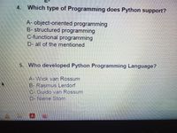 4. Which type of Programming does Python support?
A- object-oriented programming
B- structured programming
C-functional programming
D- all of the mentioned
5. Who developed Python Programming Language?
A- Wick van Rossum
B-Rasmus Lerdorf
C- Guido van Rossum
D- Niene Stom
