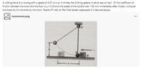 A 1.08 kg block B is moving with a speed of 2.27 m/s as it strikes the 0.29 kg sphere A which was at rest. If the coefficient of
friction between the block and the floor is p = 0.26 and the speed of the sphere was 1.56 m/s immediately after impact, compute
the distance (m) travelled by the block. Round off only on the final answer expressed in 3 decimal places.
momentum.png
...
