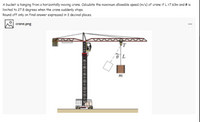 A bucket is hanging from a horizontally moving crane. Calculate the maximum allowable speed (m/s) of crane if L =7.63m and e is
limited to 27.8 degrees when the crane suddenly stops.
Round off only on final answer expressed in 3 decimal places.
crane.png
m
