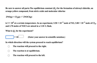 Be sure to answer all parts.The equilibrium constant (K) for the formation of nitrosyl chloride, an
orange-yellow compound, from nitric oxide and molecular chlorine
2NO(g) + Cl2(g) = 2NOCI(g)
is 3 x 10° at a certain temperature. In an experiment, 5.50 × 10 mole of NO, 3.00 × 10 mole of Cl,
and 2.70 moles of NOCI are mixed in a 3.10–L flask.
What is Q, for the experiment?
x 10
(Enter your answer in scientific notation.)
In which direction will the system proceed to reach equilibrium?
The reaction will proceed to the right.
The reaction is at equilibrium.
The reaction will proceed to the left.
