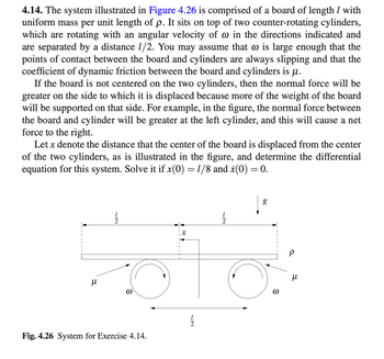 4.14. The system illustrated in Figure 4.26 is comprised of a board of length / with
uniform mass per unit length of p. It sits on top of two counter-rotating cylinders,
which are rotating with an angular velocity of @ in the directions indicated and
are separated by a distance 1/2. You may assume that is large enough that the
points of contact between the board and cylinders are always slipping and that the
coefficient of dynamic friction between the board and cylinders is μ.
If the board is not centered on the two cylinders, then the normal force will be
greater on the side to which it is displaced because more of the weight of the board
will be supported on that side. For example, in the figure, the normal force between
the board and cylinder will be greater at the left cylinder, and this will cause a net
force to the right.
Let x denote the distance that the center of the board is displaced from the center
of the two cylinders, as is illustrated in the figure, and determine the differential
equation for this system. Solve it if x(0) = 1/8 and x(0) = 0.
μ
72
@
Fig. 4.26 System for Exercise 4.14.
1/1/2
g
3
Р
и