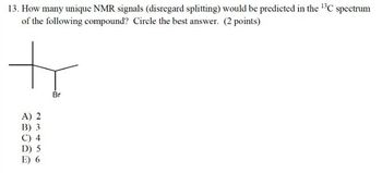 13. How many unique NMR signals (disregard splitting) would be predicted in the 13C spectrum
of the following compound? Circle the best answer. (2 points)
な
Br
A) 2
B) 3
C) 4
D) 5
E) 6