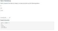 Task 1: NestedLoop
Write a program that takes an integer n as input and prints out the following pattern:
1
14
149
149 16 25 ... n?
Sample Interaction:
Enter a number: 5
1
1 4
1 4 9
1 4 9 16
1 4 9 16 25
