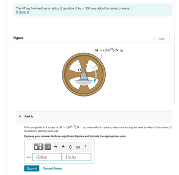 The 47-kg flywheel has a radius of gyration of ko = 300 mm about its center of mass.
(Figure 1)
Figure
Part A
W =
If it is subjected to a torque of M = (90¹/2) N m, where is in radians, determine its angular velocity when it has rotated 3
revolutions, starting from rest.
Express your answer to three significant figures and include the appropriate units.
μÃ
Value
Submit Request Answer
www. ?
M = (9 0¹/2) N.m
Units
1 of 1