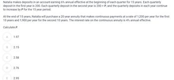 Natalia makes deposits in an account earning 6% annual effective at the beginning of each quarter for 15 years. Each quarterly
deposit in the first year is 200. Each quarterly deposit in the second year is 200 + P, and the quarterly deposits in each year continue
to increase by P for the 15 year period.
At the end of 15 years, Natalia will purchase a 20 year annuity that makes continuous payments at a rate of 1,200 per year for the first
10 years and 1,900 per year for the second 10 years. The interest rate on the continuous annuity is 4% annual effective.
Calculate P.
A
B
C
D
E
1.97
2.15
2.58
2.76
2.95