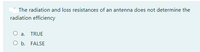 The radiation and loss resistances of an antenna does not determine the
radiation efficiency
O a.
TRUE
O b. FALSE
