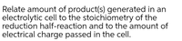 Relate amount of product(s) generated in an
electrolytic cell to the stoichiometry of the
reduction half-reaction and to the amount of
electrical charge passed in the cell.
