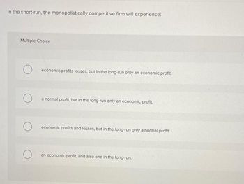 In the short-run, the monopolistically competitive firm will experience:
Multiple Choice
economic profits losses, but in the long-run only an economic profit.
a normal profit, but in the long-run only an economic profit.
economic profits and losses, but in the long-run only a normal profit.
an economic profit, and also one in the long-run.