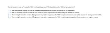 What do the authors mean by "insulate the FOMC from the political process"? Which politicians is the FOMC being insulated from?
OA State governors may pressure the FOMC to increase income tax rates to help increase tax revenues that the states collect.
B. State governors may pressure the FOMC to lower income tax rates to help increase consumer spending and stimulate the economy.
OC. When running for reelection, members of Congress and the president may pressure the FOMC to employ contractionary policy to help decrease the size of government deficits.
OD. When running for reelection, members of Congress and the president may pressure the FOMC to employ expansionary policy without considering the long-term impacts.