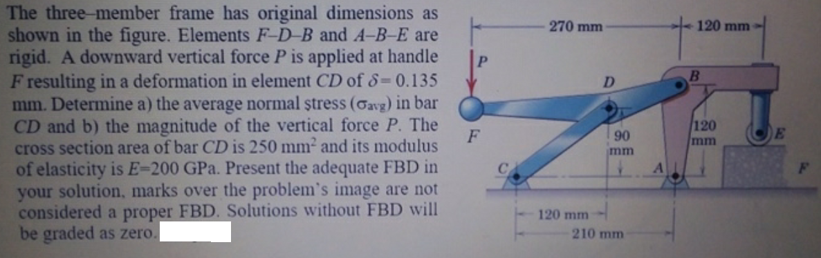 The three-member frame has original dimensions as
shown in the figure. Elements F-D-B and A-B-E are
rigid. A downward vertical force P is applied at handle
F resulting in a deformation in element CD of S=0.135
mm. Determine a) the average normal ștress (Gavg) in bar
CD and b) the magnitude of the vertical force P. The
cross section area of bar CD is 250 mm2 and its modulus
of elasticity is E=200 GPa. Present the adequate FBD in
your solution, marks over the problem's image are not
considered a proper FBD. Solutions without FBD will
be graded as zero.
270 mm
120 mm
D.
120
mm
F
90
E
mm
120 mm
210 mm
