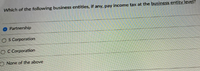 Which of the following business entities, if any, pay income tax at the business entity level?
Partnership
O S Corporation
O C Corporation
O None of the above
