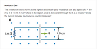 **Motional Emf**

The rod shown below moves to the right on essentially zero-resistance rails at a speed of \( v = 3.0 \, \text{m/s} \). If \( B = 0.75 \, \text{T} \) everywhere in the region, what is the current through the \( 5.0 \, \Omega \) resistor? Does the current circulate clockwise or counterclockwise?

**Diagram Explanation:**

- The diagram features a rod moving to the right, indicated by a velocity vector \( \vec{v} \), on horizontal rails.
- The horizontal distance between the rails is labeled as \( 4.0 \, \text{cm} \).
- The magnetic field \( \vec{B} \) is represented by blue dots, indicating that it is directed out of the page.
- A \( 5.0 \, \Omega \) resistor is connected in the circuit formed by the rails and rod.
- The entire setup is connected in such a way that when the rod moves, it induces an electromotive force (emf) due to the magnetic field.

In this context, you are required to calculate the current through the resistor and determine the direction of its circulation (clockwise or counterclockwise) based on the established conditions.